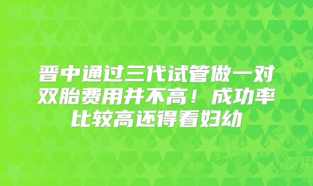 晋中通过三代试管做一对双胎费用并不高！成功率比较高还得看妇幼