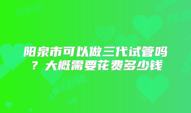 阳泉市可以做三代试管吗？大概需要花费多少钱