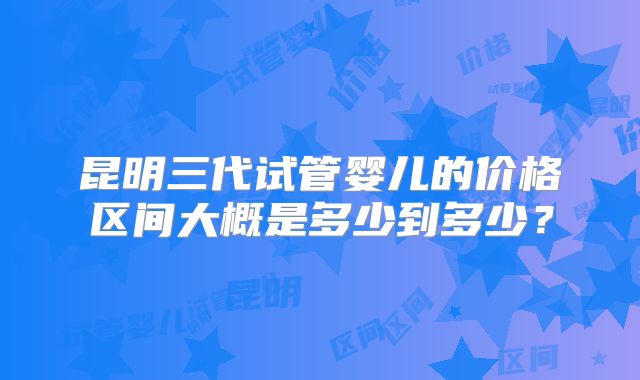 昆明三代试管婴儿的价格区间大概是多少到多少？
