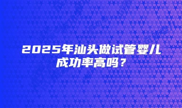 2025年汕头做试管婴儿成功率高吗？