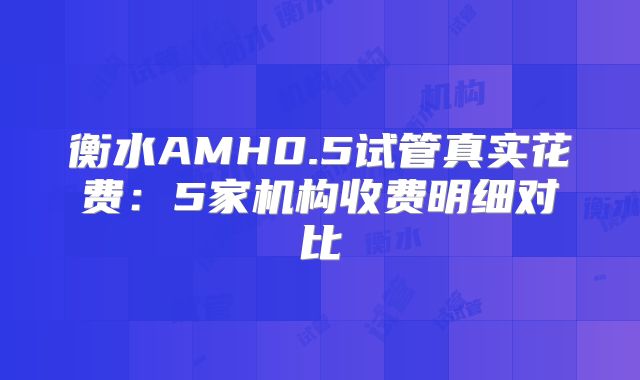 衡水AMH0.5试管真实花费:5家机构收费明细对比
