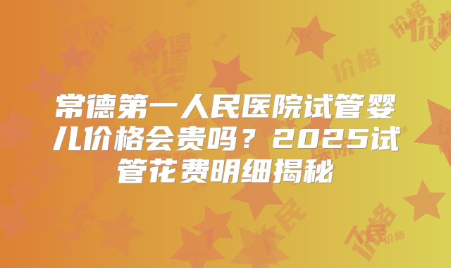 常德第一人民医院试管婴儿价格会贵吗？2025试管花费明细揭秘
