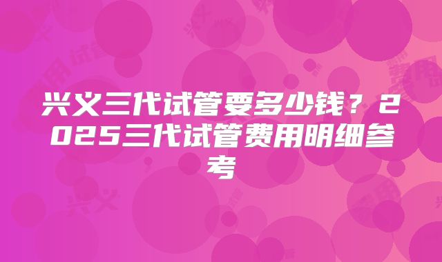 兴义三代试管要多少钱？2025三代试管费用明细参考