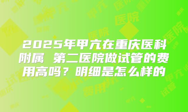 2025年甲亢在重庆医科附属 第二医院做试管的费用高吗？明细是怎么样的
