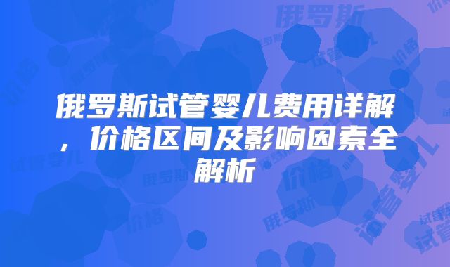 俄罗斯试管婴儿费用详解，价格区间及影响因素全解析
