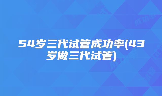 54岁三代试管成功率(43岁做三代试管)