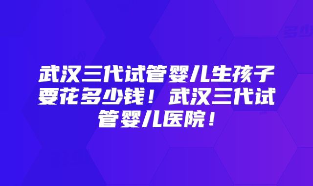 武汉三代试管婴儿生孩子要花多少钱!武汉三代试管婴儿医院!