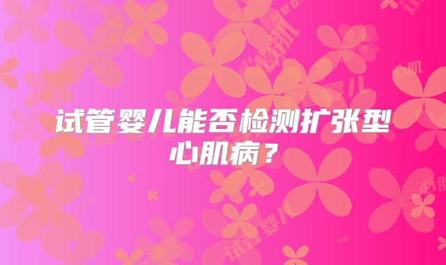试管婴儿能否检测扩张型心肌病？
