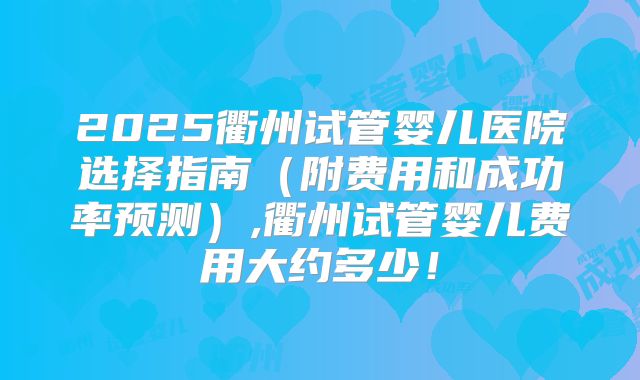 2025衢州试管婴儿医院选择指南(附费用和成功率预测),衢州试管婴儿费用大约多少!