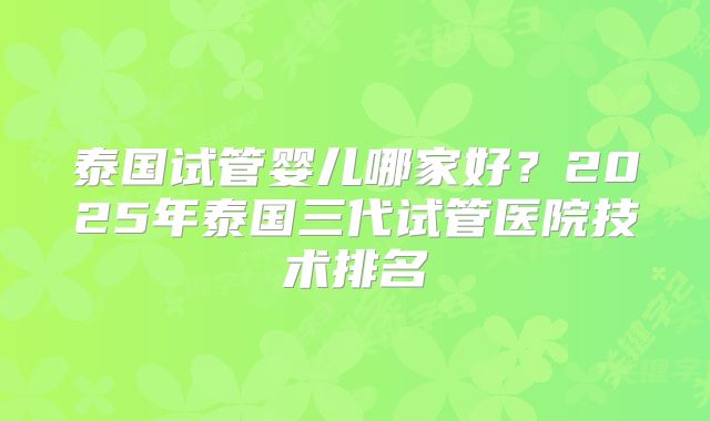 泰国试管婴儿哪家好?2025年泰国三代试管医院技术排名