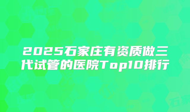2025石家庄有资质做三代试管的医院Top10排行