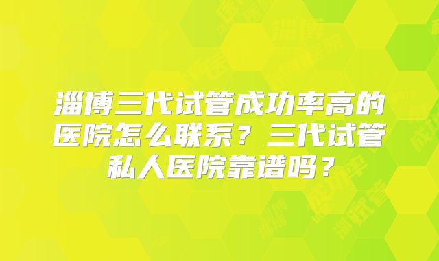 淄博三代试管成功率高的医院怎么联系？三代试管私人医院靠谱吗？