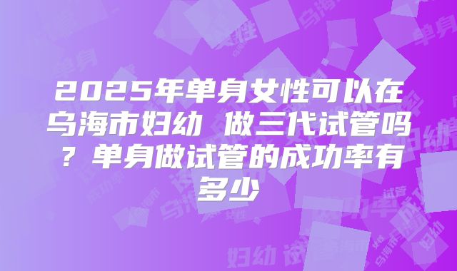 2025年单身女性可以在乌海市妇幼 做三代试管吗？单身做试管的成功率有多少