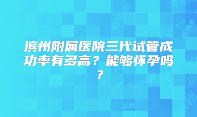 滨州附属医院三代试管成功率有多高？能够怀孕吗？