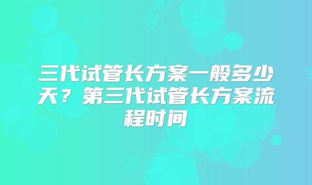 三代试管长方案一般多少天?第三代试管长方案流程时间