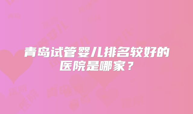 青岛试管婴儿排名较好的医院是哪家?