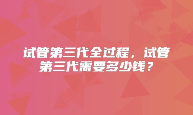 试管第三代全过程，试管第三代需要多少钱？