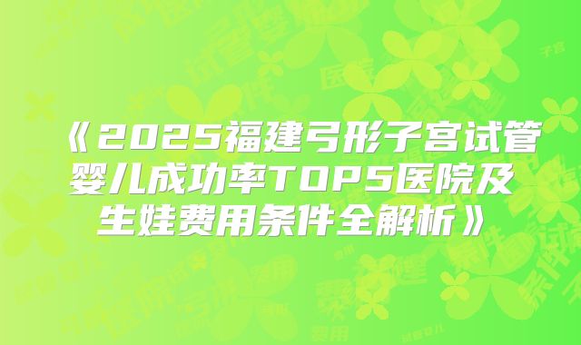 《2025福建弓形子宫试管婴儿成功率TOP5医院及生娃费用条件全解析》