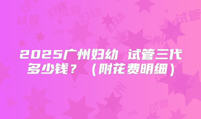2025广州妇幼 试管三代多少钱?(附花费明细)