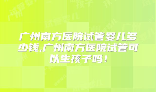 广州南方医院试管婴儿多少钱,广州南方医院试管可以生孩子吗!