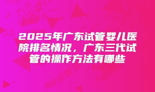 2025年广东试管婴儿医院排名情况,广东三代试管的操作方法有哪些