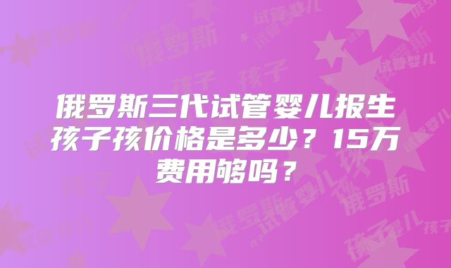 俄罗斯三代试管婴儿报生孩子孩价格是多少？15万费用够吗？