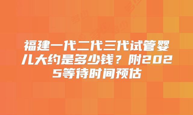 福建一代二代三代试管婴儿大约是多少钱？附2025等待时间预估