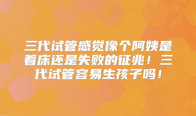 三代试管感觉像个阿姨是着床还是失败的征兆！三代试管容易生孩子吗！