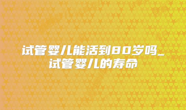 试管婴儿能活到80岁吗_试管婴儿的寿命