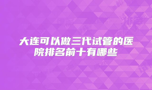 大连可以做三代试管的医院排名前十有哪些