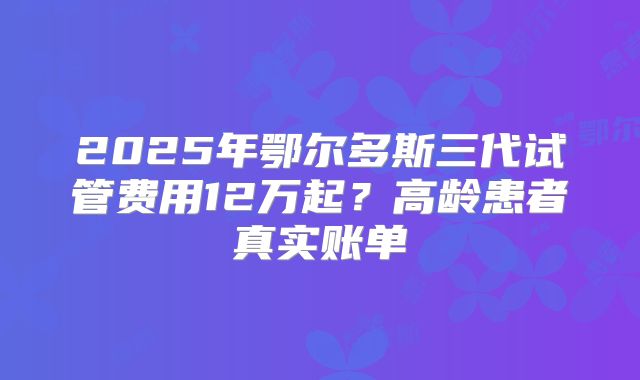 2025年鄂尔多斯三代试管费用12万起？高龄患者真实账单