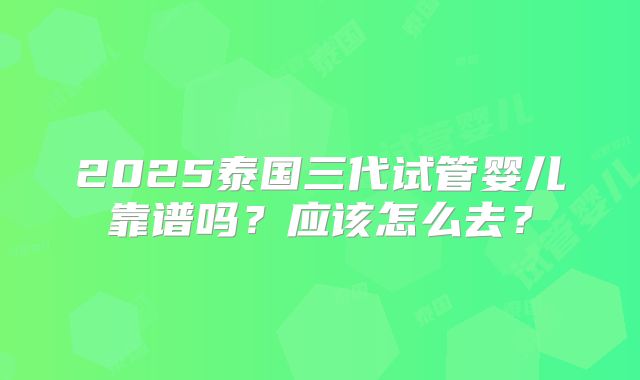 2025泰国三代试管婴儿靠谱吗?应该怎么去?