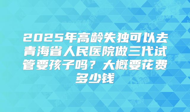2025年高龄失独可以去青海省人民医院做三代试管要孩子吗？大概要花费多少钱