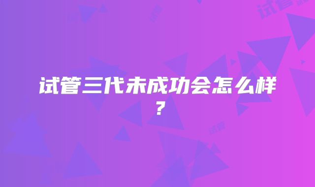试管三代未成功会怎么样？