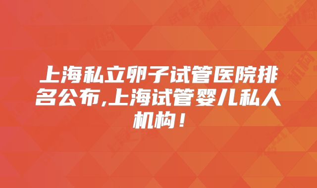 上海私立卵子试管医院排名公布,上海试管婴儿私人机构！
