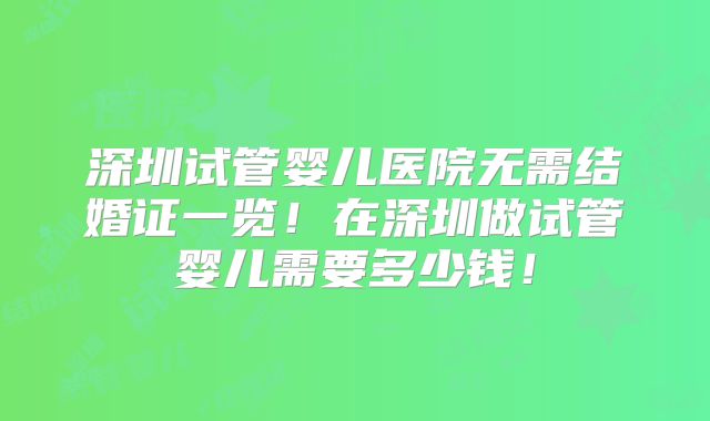 深圳试管婴儿医院无需结婚证一览!在深圳做试管婴儿需要多少钱!