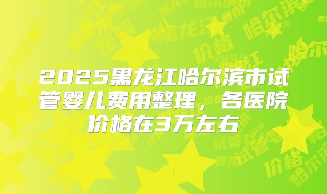 2025黑龙江哈尔滨市试管婴儿费用整理，各医院价格在3万左右