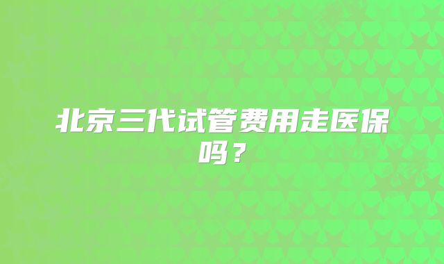 北京三代试管费用走医保吗？