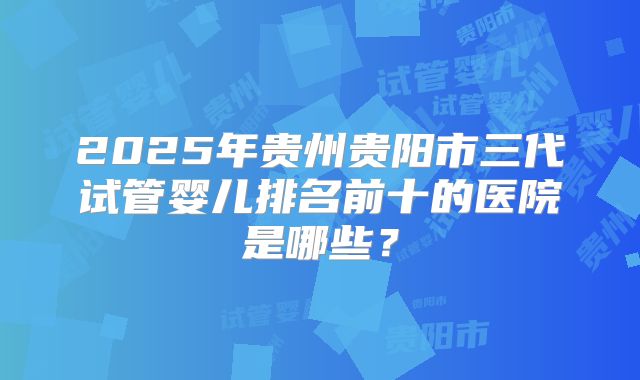 2025年贵州贵阳市三代试管婴儿排名前十的医院是哪些？
