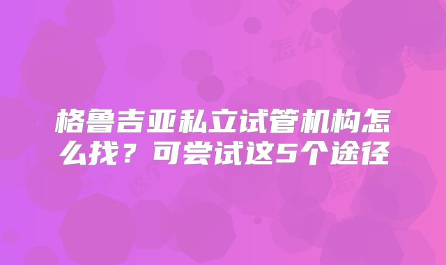 格鲁吉亚私立试管机构怎么找？可尝试这5个途径