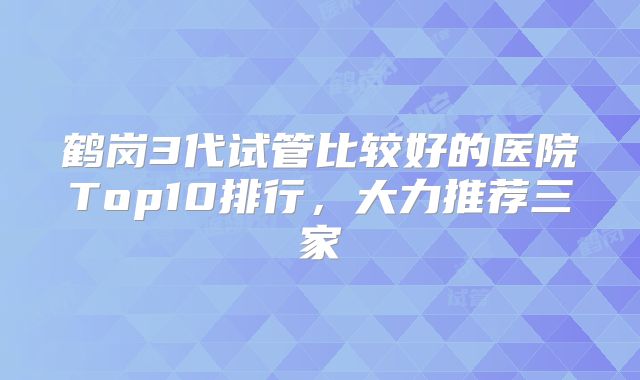 鹤岗3代试管比较好的医院Top10排行，大力推荐三家