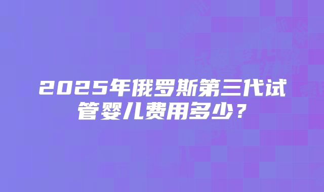 2025年俄罗斯第三代试管婴儿费用多少?