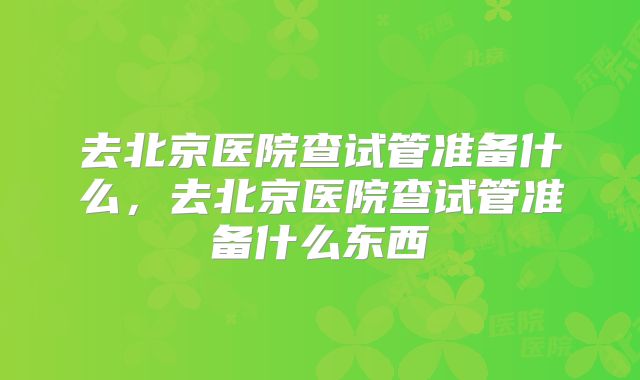 去北京医院查试管准备什么，去北京医院查试管准备什么东西