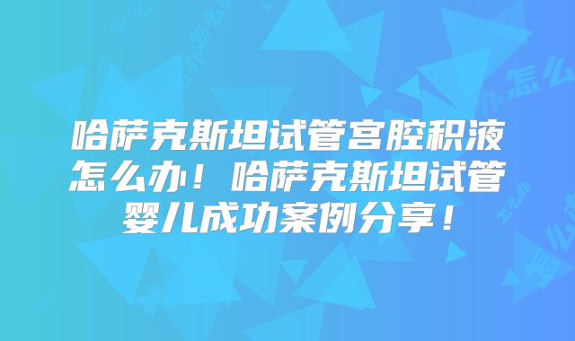 哈萨克斯坦试管宫腔积液怎么办！哈萨克斯坦试管婴儿成功案例分享！