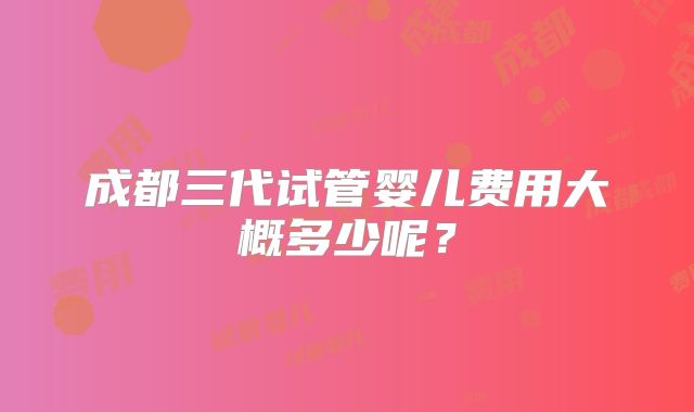 成都三代试管婴儿费用大概多少呢？