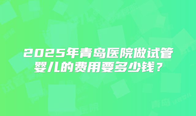 2025年青岛医院做试管婴儿的费用要多少钱?