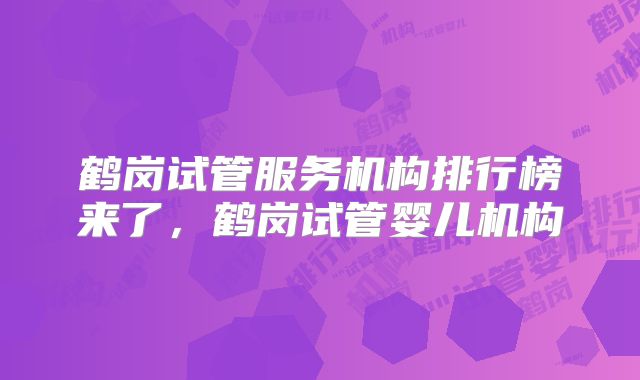 鹤岗试管服务机构排行榜来了，鹤岗试管婴儿机构