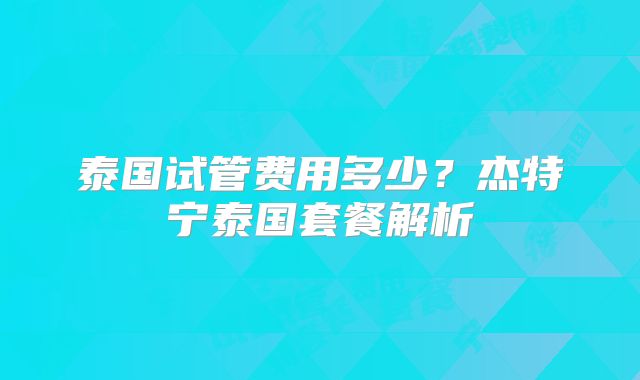 泰国试管费用多少?杰特宁泰国套餐解析