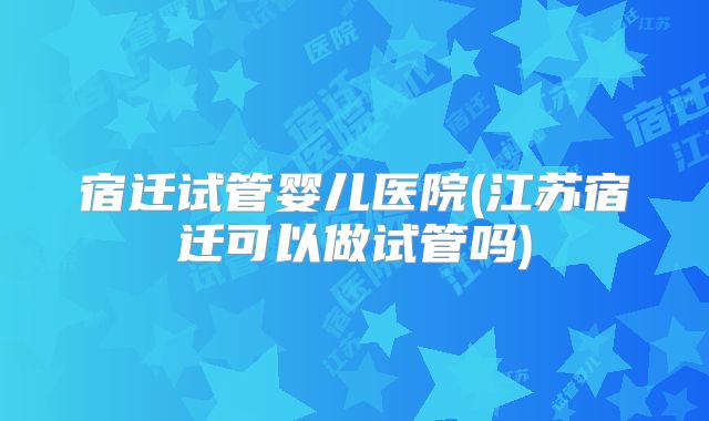 宿迁试管婴儿医院(江苏宿迁可以做试管吗)