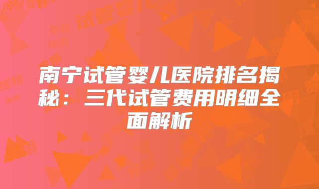 南宁试管婴儿医院排名揭秘:三代试管费用明细全面解析
